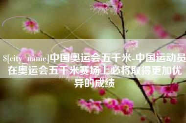 常州中国奥运会五千米-中国运动员在奥运会五千米赛场上必将取得更加优异的成绩
