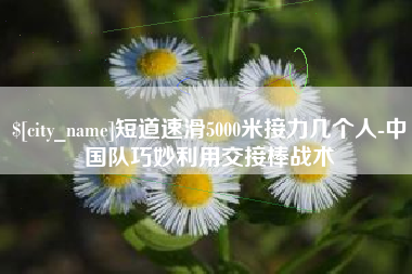 常州短道速滑5000米接力几个人-中国队巧妙利用交接棒战术