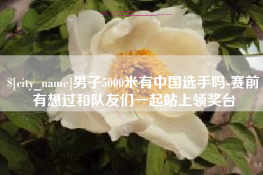 常州男子5000米有中国选手吗-赛前有想过和队友们一起站上领奖台