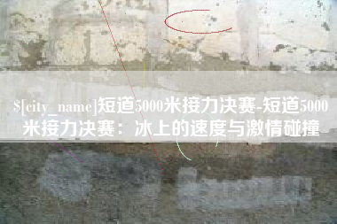 常州短道5000米接力决赛-短道5000米接力决赛：冰上的速度与激情碰撞