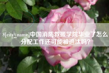 常州中国消防救援学院毕业了怎么分配工作还可能被逃汰吗？