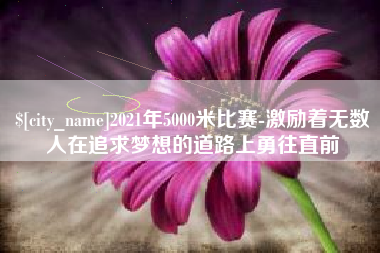 常州2021年5000米比赛-激励着无数人在追求梦想的道路上勇往直前
