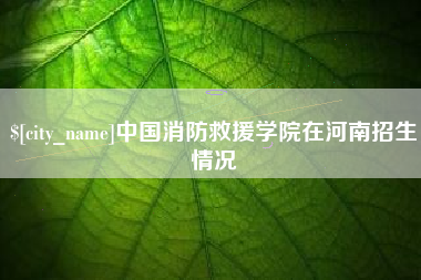 常州中国消防救援学院在河南招生情况