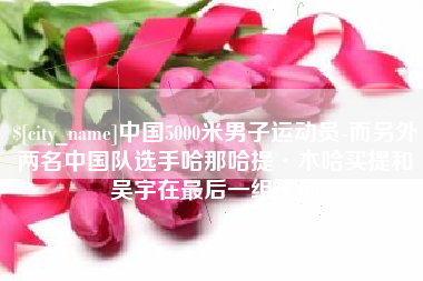 常州中国5000米男子运动员-而另外两名中国队选手哈那哈提·木哈买提和吴宇在最后一组出场